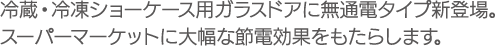 冷蔵・冷凍ショーケース用ガラスドアに無通電タイプ新登場。スーパーマーケットに大幅な節電効果をもたらします。