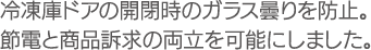 冷凍庫ドアの開閉時のガラス曇りを防止。節電と商品訴求の両立を可能にしました。